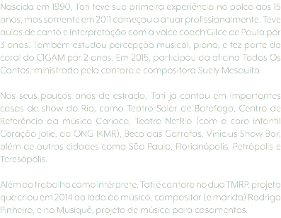 Nascida em 1990, Tati teve sua primeira experiência no palco aos 15 anos, mas somente em 2011 começou a atuar profissionalmente. Teve aulas de canto e interpretação com a voice coach Gilce de Paula por 3 anos. Também estudou percepção musical, piano, e fez parte do coral do CIGAM por 2 anos. Em 2015, participou da oficina Todos Os Cantos, ministrado pela cantora e compositora Suely Mesquita. Nos seus poucos anos de estrada, Tati já cantou em importantes casas de show do Rio, como Teatro Solar de Botafogo, Centro de Referência da música Carioca, Teatro NetRio (com o coro infantil Coração Jolie, da ONG IKMR), Beco das Garrafas, Vinicius Show Bar, além de outras cidades como São Paulo, Florianópolis, Petrópolis e Teresópolis. Além do trabalho como intérprete, Tati é cantora no duo TMRP, projeto que criou em 2014 ao lado do músico, compositor (e marido) Rodrigo Pinheiro, e no Musiquê, projeto de música para casamentos.